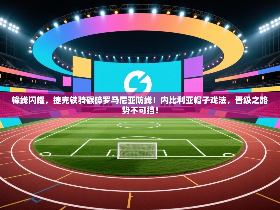 锋线闪耀，捷克铁骑碾碎罗马尼亚防线！内比利亚帽子戏法，晋级之路势不可挡！  第2张